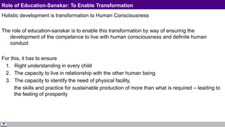 Role of Education-Sanskar: To Enable Transformation
Holistic development is transformation to Human Consciousness
The role of education-sanskar is to enable this transformation by way of ensuring the
development of the competence to live with human consciousness and definite human
conduct
For this, it has to ensure
1. Right understanding in every child
2. The capacity to live in relationship with the other human being
3. The capacity to identify the need of physical facility,
the skills and practice for sustainable production of more than what is required – leading to
the feeling of prosperity
 