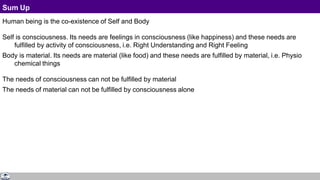 Sum Up
Human being is the co-existence of Self and Body
Self is consciousness. Its needs are feelings in consciousness (like happiness) and these needs are
fulfilled by activity of consciousness, i.e. Right Understanding and Right Feeling
Body is material. Its needs are material (like food) and these needs are fulfilled by material, i.e. Physio
chemical things
The needs of consciousness can not be fulfilled by material
The needs of material can not be fulfilled by consciousness alone
 