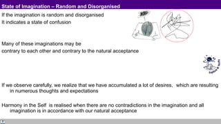 State of Imagination – Random and Disorganised
If the imagination is random and disorganised
It indicates a state of confusion
Many of these imaginations may be
contrary to each other and contrary to the natural acceptance
If we observe carefully, we realize that we have accumulated a lot of desires, which are resulting
in numerous thoughts and expectations
Harmony in the Self is realised when there are no contradictions in the imagination and all
imagination is in accordance with our natural acceptance
 