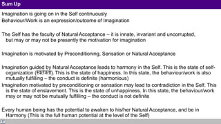 Sum Up
Imagination is going on in the Self continuously
Behaviour/Work is an expression/outcome of Imagination
The Self has the faculty of Natural Acceptance – it is innate, invariant and uncorrupted,
but may or may not be presently the motivation for imagination
Imagination is motivated by Preconditioning, Sensation or Natural Acceptance
Imagination guided by Natural Acceptance leads to harmony in the Self. This is the state of self-
organization (स्वतंत्रता). This is the state of happiness. In this state, the behaviour/work is also
mutually fulfilling – the conduct is definite (harmonious)
Imagination motivated by preconditioning or sensation may lead to contradiction in the Self. This
is the state of enslavement. This is the state of unhappiness. In this state, the behaviour/work
may or may not be mutually fulfilling – the conduct is not definite
Every human being has the potential to awaken to his/her Natural Acceptance, and be in
Harmony (This is the full human potential at the level of the Self)
 