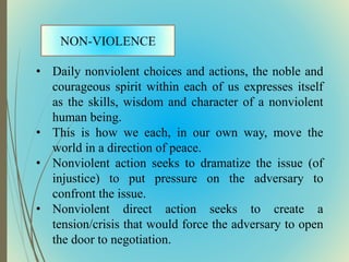 • Daily nonviolent choices and actions, the noble and
courageous spirit within each of us expresses itself
as the skills, wisdom and character of a nonviolent
human being.
• This is how we each, in our own way, move the
world in a direction of peace.
• Nonviolent action seeks to dramatize the issue (of
injustice) to put pressure on the adversary to
confront the issue.
• Nonviolent direct action seeks to create a
tension/crisis that would force the adversary to open
the door to negotiation.
 