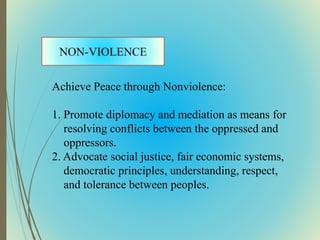 Achieve Peace through Nonviolence:
1. Promote diplomacy and mediation as means for
resolving conflicts between the oppressed and
oppressors.
2. Advocate social justice, fair economic systems,
democratic principles, understanding, respect,
and tolerance between peoples.
 