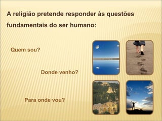 A religião pretende responder às questões
fundamentais do ser humano:


 Quem sou?



             Donde venho?




     Para onde vou?
 