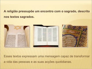 A religião pressupõe um encontro com o sagrado, descrito
nos textos sagrados.




Esses textos expressam uma mensagem capaz de transformar
a vida das pessoas e as suas acções quotidianas.
 