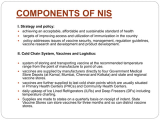 COMPONENTS OF NIS
I. Strategy and policy:
 achieving an acceptable, affordable and sustainable standard of health
 targets of improving access and utilization of immunization in the country
 policy addresses issues of vaccine security, management, regulation guidelines,
vaccine research and development and product development.
II. Cold Chain System, Vaccines and Logistics:
 system of storing and transporting vaccine at the recommended temperature
range from the point of manufacture to point of use.
 vaccines are supplied by manufacturers directly to four Government Medical
Store Depots (at Karnal, Mumbai, Chennai and Kolkata) and state and regional
vaccine stores.
 vaccines are further supplied to last cold chain points which are usually situated
in Primary Health Centers (PHCs) and Community Health Centers.
 daily upkeep of Ice Lined Refrigerators (ILRs) and Deep Freezers (DFs) including
temperature charting.
 Supplies are made to states on a quarterly basis on receipt of indent. State
Vaccine Stores can store vaccines for three months and so can district vaccine
stores.
 