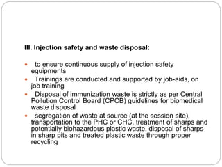 III. Injection safety and waste disposal:
 to ensure continuous supply of injection safety
equipments
 Trainings are conducted and supported by job-aids, on
job training
 Disposal of immunization waste is strictly as per Central
Pollution Control Board (CPCB) guidelines for biomedical
waste disposal
 segregation of waste at source (at the session site),
transportation to the PHC or CHC, treatment of sharps and
potentially biohazardous plastic waste, disposal of sharps
in sharp pits and treated plastic waste through proper
recycling
 