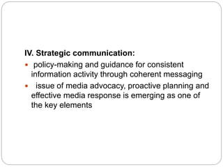 IV. Strategic communication:
 policy-making and guidance for consistent
information activity through coherent messaging
 issue of media advocacy, proactive planning and
effective media response is emerging as one of
the key elements
 
