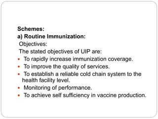 Schemes:
a) Routine Immunization:
Objectives:
The stated objectives of UIP are:
 To rapidly increase immunization coverage.
 To improve the quality of services.
 To establish a reliable cold chain system to the
health facility level.
 Monitoring of performance.
 To achieve self sufficiency in vaccine production.
 