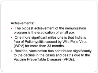 Achievements:
 The biggest achievement of the immunization
program is the eradication of small pox.
 One more significant milestone is that India is
free of Poliomyelitis caused by Wild Polio Virus
(WPV) for more than 33 months.
 Besides, vaccination has contributed significantly
to the decline in the cases and deaths due to the
Vaccine Preventable Diseases (VPDs).
 