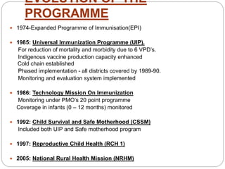 EVOLUTION OF THE
PROGRAMME
 1974-Expanded Programme of Immunisation(EPI)
 1985: Universal Immunization Programme (UIP).
For reduction of mortality and morbidity due to 6 VPD’s.
Indigenous vaccine production capacity enhanced
Cold chain established
Phased implementation - all districts covered by 1989-90.
Monitoring and evaluation system implemented
 1986: Technology Mission On Immunization
Monitoring under PMO’s 20 point programme
Coverage in infants (0 – 12 months) monitored
 1992: Child Survival and Safe Motherhood (CSSM)
Included both UIP and Safe motherhood program
 1997: Reproductive Child Health (RCH 1)
 2005: National Rural Health Mission (NRHM)
 