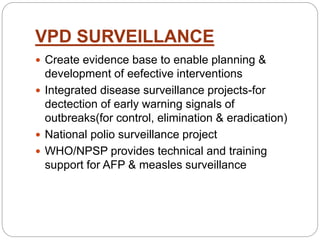VPD SURVEILLANCE
 Create evidence base to enable planning &
development of eefective interventions
 Integrated disease surveillance projects-for
dectection of early warning signals of
outbreaks(for control, elimination & eradication)
 National polio surveillance project
 WHO/NPSP provides technical and training
support for AFP & measles surveillance
 