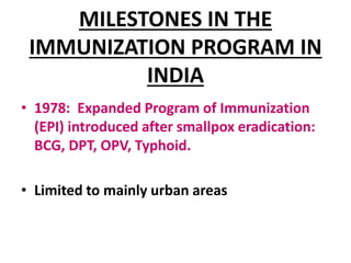MILESTONES IN THE
IMMUNIZATION PROGRAM IN
INDIA
• 1978: Expanded Program of Immunization
(EPI) introduced after smallpox eradication:
BCG, DPT, OPV, Typhoid.
• Limited to mainly urban areas
 