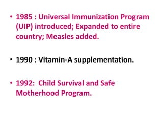 • 1985 : Universal Immunization Program
(UIP) introduced; Expanded to entire
country; Measles added.
• 1990 : Vitamin-A supplementation.
• 1992: Child Survival and Safe
Motherhood Program.
 