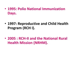 • 1995: Polio National Immunization
Days.
• 1997: Reproductive and Child Health
Program (RCH I).
• 2005 : RCH-II and the National Rural
Health Mission (NRHM).
 