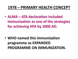 1978 – PRIMARY HEALTH CONCEPT
• ALMA – ATA declaration included
immunization as one of the strategies
for achieving HFA by 2000 AD.
• WHO named this immunization
programme as EXPANDED
PROGRAMME ON IMMUNIZATION.
 