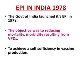 EPI IN INDIA 1978
• The Govt of India launched it’s EPI in
1978.
• The objective was to reducing
mortality, morbidity resulting from
VPDs.
• To achieve a self sufficiency in vaccine
production.
 