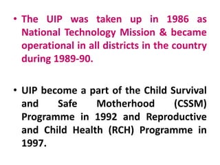 • The UIP was taken up in 1986 as
National Technology Mission & became
operational in all districts in the country
during 1989-90.
• UIP become a part of the Child Survival
and Safe Motherhood (CSSM)
Programme in 1992 and Reproductive
and Child Health (RCH) Programme in
1997.
 