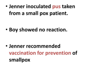 • Jenner inoculated pus taken
from a small pox patient.
• Boy showed no reaction.
• Jenner recommended
vaccination for prevention of
smallpox
 