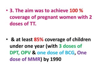 • 3. The aim was to achieve 100 %
coverage of pregnant women with 2
doses of TT.
• & at least 85% coverage of children
under one year (with 3 doses of
DPT, OPV & one dose of BCG, One
dose of MMR) by 1990
 
