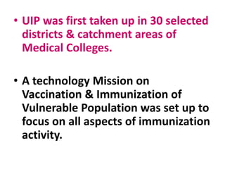 • UIP was first taken up in 30 selected
districts & catchment areas of
Medical Colleges.
• A technology Mission on
Vaccination & Immunization of
Vulnerable Population was set up to
focus on all aspects of immunization
activity.
 