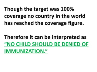Though the target was 100%
coverage no country in the world
has reached the coverage figure.
Therefore it can be interpreted as
“NO CHILD SHOULD BE DENIED OF
IMMUNIZATION.”
 
