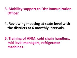 3. Mobility support to Dist Immunization
Officer.
4. Reviewing meeting at state level with
the districts at 6 monthly intervals.
5. Training of ANM, cold chain handlers,
mid level managers, refrigerator
machines.
 