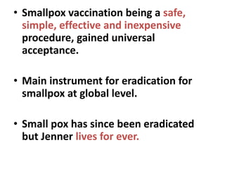 • Smallpox vaccination being a safe,
simple, effective and inexpensive
procedure, gained universal
acceptance.
• Main instrument for eradication for
smallpox at global level.
• Small pox has since been eradicated
but Jenner lives for ever.
 