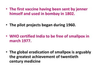 • The first vaccine having been sent by jenner
himself and used in bombay in 1802.
• The pilot projects began during 1960.
• WHO certified India to be free of smallpox in
march 1977.
• The global eradication of smallpox is arguably
the greatest achievement of twentieth
century medicine
 