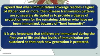 agreed that when immunization coverage reaches a figure
of 80 per cent or more, then disease transmission patterns
are so severely disrupted as to provide a degree of
protection even for the remaining children who have not
been immunized, because of “herd immunity”.
It is also important that children are immunized during the
first year of life and that levels of immunization are
sustained so that each new generation is protected.
Presentation title 10
 