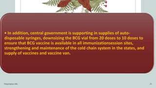 • In addition, central government is supporting in supplies of auto-
disposable syringes, downsizing the BCG vial from 20 doses to 10 doses to
ensure that BCG vaccine is available in all immunizationsession sites,
strengthening and maintenance of the cold chain system in the states, and
supply of vaccines and vaccine van.
Presentation title 15
 