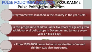 PULSE POLIO IMMUNIZATION PROGRAMME
Pulse Polio Immunization
Programme was launched in the country in the year 1995.
• In this programme children under five years of age are given
additional oral polio drops in December and January every
year on fixed days.
• From 1999-2000,house to house vaccination of missed
children was also introduced.
Presentation title 16
 