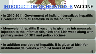 INTRODUCTION OF HEPATITIS-B VACCINE
• In 2010-2011, Government of India universalized hepatitis
B vaccination to all States/UTs in the country.
• Monovalent hepatitis B vaccine is given as intramuscular
injection to the infant at 6th, 10th and 14th week along with
primary series of DPT and polio vaccines.
• In addition one dose of hepatitis B is given at birth for
institutional deliveries within 24 hours of birth.
18
 