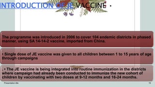 INTRODUCTION OF JE VACCINE •
The programme was introduced in 2006 to cover 104 endemic districts in phased
manner, using SA 14-14-2 vaccine, imported from China.
• Single dose of JE vaccine was given to all children between 1 to 15 years of age
through campaigns
. • The JE vaccine is being integrated into routine immunization in the districts
where campaign had already been conducted to immunize the new cohort of
children by vaccinating with two doses at 9-12 months and 16-24 months.
Presentation title 19
 