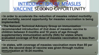 INTRODUCTION OF MEASLES
VACCINE SECOND OPPORTUNITY
• In order to accelerate the reduction of measles related morbidity
and mortality, second opportunity for measles vaccination is being
implemented.
• The National Technical Advisory Group on immunization
recommended introduction of 2nd dose of measles vaccine to
children between 9 months and 10 years of age through
supplementary immunization activity (SIA) for states where
evaluated coverage of first dose of measles vaccination is less than
80 per cent.
• In states, with coverage of measles vaccination more than 80 per
cent, the second dose of vaccine was given through routine
immunization at 16-24 months.
Presentation title 20
 