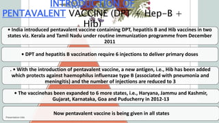 INTRODUCTION OF
PENTAVALENT VACCINE (DPT + Hep-B +
Hib)
• India introduced pentavalent vaccine containing DPT, hepatitis B and Hib vaccines in two
states viz. Kerala and Tamil Nadu under routine immunization programme from December
2011
• DPT and hepatitis B vaccination require 6 injections to deliver primary doses
. • With the introduction of pentavalent vaccine, a new antigen, i.e., Hib has been added
which protects against haemophilus influenzae type B (associated with pneumonia and
meningitis) and the number of injections are reduced to 3
• The vaccinehas been expanded to 6 more states, i.e., Haryana, Jammu and Kashmir,
Gujarat, Karnataka, Goa and Puducherry in 2012-13
Now pentavalent vaccine is being given in all states
Presentation title
 