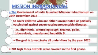MISSION INDRADHANUSH
• The Government of India launched Mission Indradhanush on
25th December 2014
to cover children who are either unvaccinated or partially
vaccinated against seven vaccine preventable diseases
i.e., diphtheria, whooping cough, tetanus, polio,
tuberculosis, measles and hepatitis B.
• The goal is to vaccinate all under-fives by the year 2020.
• 201 high focus districts were covered in the first phase.
Presentation title 22
 