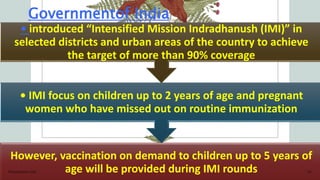 Governmentof India
However, vaccination on demand to children up to 5 years of
age will be provided during IMI rounds
• IMI focus on children up to 2 years of age and pregnant
women who have missed out on routine immunization
• introduced “Intensified Mission Indradhanush (IMI)” in
selected districts and urban areas of the country to achieve
the target of more than 90% coverage
Presentation title 24
 