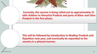 Currently, the vaccine is being rolled out to approximately 21
lakh children in Himachal Pradesh and parts of Bihar and Uttar
Pradesh in the first phase.
This will be followed by introduction in Madhya Pradesh and
Rajasthan next year, and eventually be expanded to the
country in a phased manner.
Presentation title 29
 