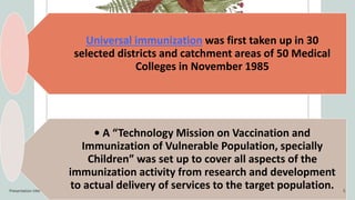 Universal immunization was first taken up in 30
selected districts and catchment areas of 50 Medical
Colleges in November 1985
• A “Technology Mission on Vaccination and
Immunization of Vulnerable Population, specially
Children” was set up to cover all aspects of the
immunization activity from research and development
to actual delivery of services to the target population.
Presentation title 5
 