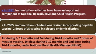 • In 1997, immunization activities have been an important
component of National Reproductive and Child Health Program.
• In 2005, immunization schedule was revised incorporating hepatitis
vaccine, 2 doses of JE vaccine in selected endemic districts
1st during 9- 12 months and 2nd during 16-24 months and 2 doses of
measles vaccine, 1st dose during 9-12 months and 2nd dose during
16-24 months, under National Rural Health Mission (NRHM).
Presentation title 7
 