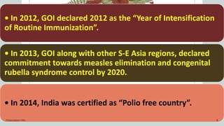 • In 2012, GOI declared 2012 as the “Year of Intensification
of Routine Immunization”.
• In 2013, GOI along with other S-E Asia regions, declared
commitment towards measles elimination and congenital
rubella syndrome control by 2020.
• In 2014, India was certified as “Polio free country”.
Presentation title 8
 