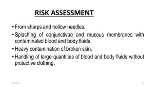 RISK ASSESSMENT
• From sharps and hollow needles.
• Splashing of conjunctivae and mucous membranes with
contaminated blood and body fluids.
• Heavy contamination of broken skin.
• Handling of large quantities of blood and body fluids without
protective clothing.
8/2/2019 10
 