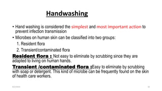 Handwashing
• Hand washing is considered the simplest and most important action to
prevent infection transmission
• Microbes on human skin can be classified into two groups:
1. Resident flora
2. Transient/contaminated flora
Resident flora : Not easy to eliminate by scrubbing since they are
adapted to living on human hands.
Transient /contaminated flora :Easy to eliminate by scrubbing
with soap or detergent. This kind of microbe can be frequently found on the skin
of health care workers.
8/2/2019 18
 