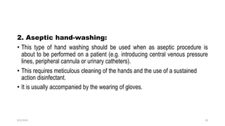 2. Aseptic hand-washing:
• This type of hand washing should be used when as aseptic procedure is
about to be performed on a patient (e.g. introducing central venous pressure
lines, peripheral cannula or urinary catheters).
• This requires meticulous cleaning of the hands and the use of a sustained
action disinfectant.
• It is usually accompanied by the wearing of gloves.
8/2/2019 20
 