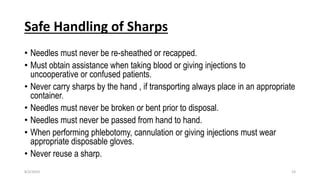 Safe Handling of Sharps
• Needles must never be re-sheathed or recapped.
• Must obtain assistance when taking blood or giving injections to
uncooperative or confused patients.
• Never carry sharps by the hand , if transporting always place in an appropriate
container.
• Needles must never be broken or bent prior to disposal.
• Needles must never be passed from hand to hand.
• When performing phlebotomy, cannulation or giving injections must wear
appropriate disposable gloves.
• Never reuse a sharp.
8/2/2019 23
 