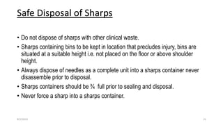 Safe Disposal of Sharps
• Do not dispose of sharps with other clinical waste.
• Sharps containing bins to be kept in location that precludes injury, bins are
situated at a suitable height i.e. not placed on the floor or above shoulder
height.
• Always dispose of needles as a complete unit into a sharps container never
disassemble prior to disposal.
• Sharps containers should be ¾ full prior to sealing and disposal.
• Never force a sharp into a sharps container.
8/2/2019 25
 