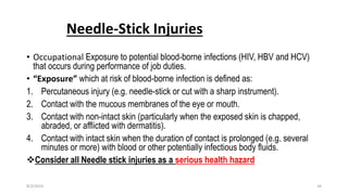 Needle-Stick Injuries
• Occupational Exposure to potential blood-borne infections (HIV, HBV and HCV)
that occurs during performance of job duties.
• “Exposure” which at risk of blood-borne infection is defined as:
1. Percutaneous injury (e.g. needle-stick or cut with a sharp instrument).
2. Contact with the mucous membranes of the eye or mouth.
3. Contact with non-intact skin (particularly when the exposed skin is chapped,
abraded, or afflicted with dermatitis).
4. Contact with intact skin when the duration of contact is prolonged (e.g. several
minutes or more) with blood or other potentially infectious body fluids.
Consider all Needle stick injuries as a serious health hazard
8/2/2019 34
 