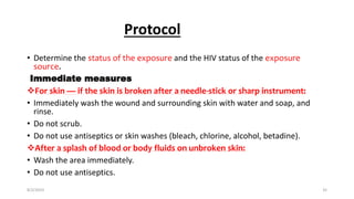 Protocol
• Determine the status of the exposure and the HIV status of the exposure
source.
Immediate measures
For skin — if the skin is broken after a needle-stick or sharp instrument:
• Immediately wash the wound and surrounding skin with water and soap, and
rinse.
• Do not scrub.
• Do not use antiseptics or skin washes (bleach, chlorine, alcohol, betadine).
After a splash of blood or body fluids on unbroken skin:
• Wash the area immediately.
• Do not use antiseptics.
8/2/2019 35
 
