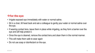 For the eye:
• Irrigate exposed eye immediately with water or normal saline.
• Sit in a chair, tilt head back and ask a colleague to gently pour water or normal saline over
the eye.
• If wearing contact lens, leave them in place while irrigating, as they form a barrier over the
eye and will help protect it.
• Once the eye is cleaned, remove the contact lens and clean them in the normal manner.
• This will make them safe to wear again
• Do not use soap or disinfectant on the eye.
8/2/2019 36
 