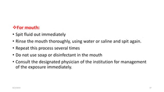 For mouth:
• Spit fluid out immediately
• Rinse the mouth thoroughly, using water or saline and spit again.
• Repeat this process several times
• Do not use soap or disinfectant in the mouth
• Consult the designated physician of the institution for management
of the exposure immediately.
8/2/2019 37
 